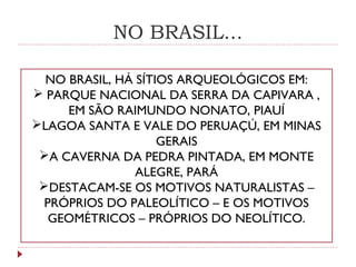 NO BRASIL...
NO BRASIL, HÁ SÍTIOS ARQUEOLÓGICOS EM:
 PARQUE NACIONAL DA SERRA DA CAPIVARA ,
EM SÃO RAIMUNDO NONATO, PIAUÍ
LAGOA SANTA E VALE DO PERUAÇÚ, EM MINAS
GERAIS
A CAVERNA DA PEDRA PINTADA, EM MONTE
ALEGRE, PARÁ
DESTACAM-SE OS MOTIVOS NATURALISTAS –
PRÓPRIOS DO PALEOLÍTICO – E OS MOTIVOS
GEOMÉTRICOS – PRÓPRIOS DO NEOLÍTICO.
 