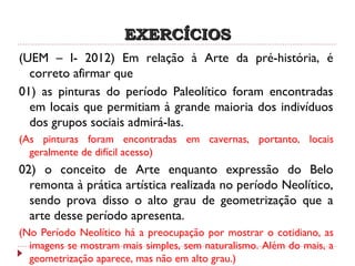 EXERCÍCIOSEXERCÍCIOS
(UEM – I- 2012) Em relação à Arte da pré-história, é
correto afirmar que
01) as pinturas do período Paleolítico foram encontradas
em locais que permitiam à grande maioria dos indivíduos
dos grupos sociais admirá-las.
(As pinturas foram encontradas em cavernas, portanto, locais
geralmente de difícil acesso)
02) o conceito de Arte enquanto expressão do Belo
remonta à prática artística realizada no período Neolítico,
sendo prova disso o alto grau de geometrização que a
arte desse período apresenta.
(No Período Neolítico há a preocupação por mostrar o cotidiano, as
imagens se mostram mais simples, sem naturalismo. Além do mais, a
geometrização aparece, mas não em alto grau.)
 