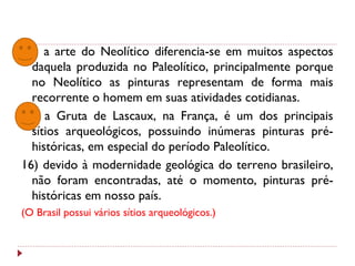 04) a arte do Neolítico diferencia-se em muitos aspectos
daquela produzida no Paleolítico, principalmente porque
no Neolítico as pinturas representam de forma mais
recorrente o homem em suas atividades cotidianas.
08) a Gruta de Lascaux, na França, é um dos principais
sítios arqueológicos, possuindo inúmeras pinturas pré-
históricas, em especial do período Paleolítico.
16) devido à modernidade geológica do terreno brasileiro,
não foram encontradas, até o momento, pinturas pré-
históricas em nosso país.
(O Brasil possui vários sítios arqueológicos.)
 