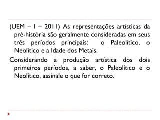 (UEM – I – 2011) As representações artísticas da
pré-história são geralmente consideradas em seus
três períodos principais: o Paleolítico, o
Neolítico e a Idade dos Metais.
Considerando a produção artística dos dois
primeiros períodos, a saber, o Paleolítico e o
Neolítico, assinale o que for correto.
 