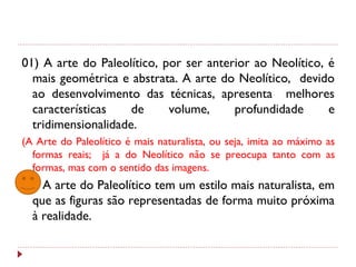 01) A arte do Paleolítico, por ser anterior ao Neolítico, é
mais geométrica e abstrata. A arte do Neolítico, devido
ao desenvolvimento das técnicas, apresenta melhores
características de volume, profundidade e
tridimensionalidade.
(A Arte do Paleolítico é mais naturalista, ou seja, imita ao máximo as
formas reais; já a do Neolítico não se preocupa tanto com as
formas, mas com o sentido das imagens.
02) A arte do Paleolítico tem um estilo mais naturalista, em
que as figuras são representadas de forma muito próxima
à realidade.
 