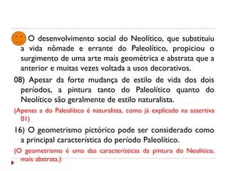 04) O desenvolvimento social do Neolítico, que substituiu
a vida nômade e errante do Paleolítico, propiciou o
surgimento de uma arte mais geométrica e abstrata que a
anterior e muitas vezes voltada a usos decorativos.
08) Apesar da forte mudança de estilo de vida dos dois
períodos, a pintura tanto do Paleolítico quanto do
Neolítico são geralmente de estilo naturalista.
(Apenas a do Paleolítico é naturalista, como já explicado na assertiva
01)
16) O geometrismo pictórico pode ser considerado como
a principal característica do período Paleolítico.
(O geometrismo é uma das características da pintura do Neolítico,
mais abstrata.)
 