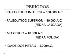 PERÍODOS
 PALEOLÍTICO INFERIOR – 500.000 A.C.
 PALEOLÍTICO SUPERIOR – 30.000 A.C.
(PEDRA LASCADA)
 NEOLÍTICO – 10.000 A.C.
(PEDRA POLIDA)
 IDADE DOS METAIS – 5.000A.C.
 