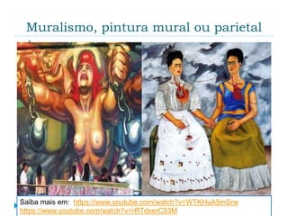 Muralismo, pintura mural ou parietal
 É a pintura executada sobre uma parede, quer
diretamente na sua superfície, como num afresco,
quer num painel montado numa exposição
permanente. Ela difere de todas as outras formas de
arte pictórica por estar profundamente vinculada à
arquitetura, podendo explorar o caráter plano de
uma parede ou criar o efeito de uma nova área de
espaço. A técnica tradicional de uso mais
generalizado é a do afresco, que consiste na
aplicação de pigmentos de cores diferentes, diluídos
em água, sobre argamassa ainda úmida.
Saiba mais em: https://www.youtube.com/watch?v=WTKHuA5mSrw
https://www.youtube.com/watch?v=rRTdxerC53M
 