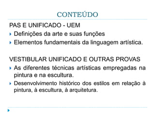 CONTEÚDO
PAS E UNIFICADO - UEM
 Definições da arte e suas funções
 Elementos fundamentais da linguagem artística.
VESTIBULAR UNIFICADO E OUTRAS PROVAS
 As diferentes técnicas artísticas empregadas na
pintura e na escultura.
 Desenvolvimento histórico dos estilos em relação à
pintura, à escultura, à arquitetura.
 