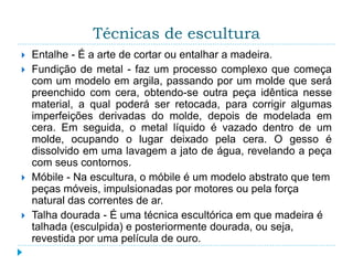 Técnicas de escultura
 Entalhe - É a arte de cortar ou entalhar a madeira.
 Fundição de metal - faz um processo complexo que começa
com um modelo em argila, passando por um molde que será
preenchido com cera, obtendo-se outra peça idêntica nesse
material, a qual poderá ser retocada, para corrigir algumas
imperfeições derivadas do molde, depois de modelada em
cera. Em seguida, o metal líquido é vazado dentro de um
molde, ocupando o lugar deixado pela cera. O gesso é
dissolvido em uma lavagem a jato de água, revelando a peça
com seus contornos.
 Móbile - Na escultura, o móbile é um modelo abstrato que tem
peças móveis, impulsionadas por motores ou pela força
natural das correntes de ar.
 Talha dourada - É uma técnica escultórica em que madeira é
talhada (esculpida) e posteriormente dourada, ou seja,
revestida por uma película de ouro.
 