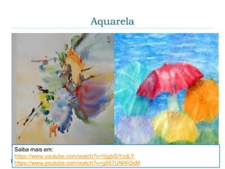 Aquarela
 É uma técnica de pintura na qual os pigmentos se
encontram suspensos ou dissolvidos em água. Os
suportes utilizados na aquarela são muito variados,
embora o mais comum seja o papel com elevada
gramatura (espessura do papel). São também
utilizados como suporte o papiro, casca de árvore,
plástico, couro, tecido, madeira e tela.
Saiba mais em:
https://www.youtube.com/watch?v=VjgbSiYzdLY
https://www.youtube.com/watch?v=g857UNIKQsM
 