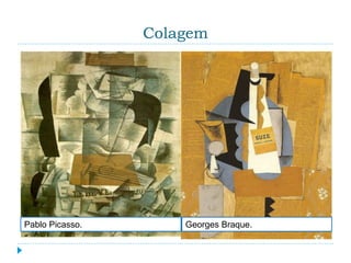 Colagem
 É a composição feita a partir do uso de matérias de
diversas texturas, ou não, superpostas ou colocadas
lado a lado, na criação de um motivo ou imagem.
Ela é uma técnica não muito antiga, criativa e bem
divertida, que tem por procedimento juntar numa
mesma imagem outras imagens de origens
diferentes. O cubismo foi o primeiro movimento
artístico a utilizar colagem, já que os artistas
cubistas colavam pedaços de jornal ou impressos
em suas pinturas.
Pablo Picasso. Georges Braque.
 