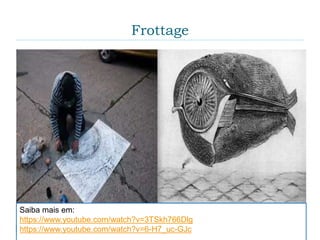 Frottage
 No “frottage” o artista utiliza um lápis ou outra
ferramenta de desenho e faz uma "fricção" sobre
uma superfície texturizada. O desenho pode ser
deixado como está, ou pode ser utilizado como base
para aperfeiçoamento. Embora superficialmente
similar à fricção em latão e a outras formas de
"esfregar", visando reproduzir um objeto já existente,
a técnica do “frottage” difere por ser aleatória.
Saiba mais em:
https://www.youtube.com/watch?v=3TSkh766Dlg
https://www.youtube.com/watch?v=6-H7_uc-GJc
 