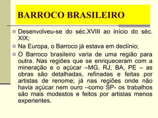 BARROCO BRASILEIRO
 Desenvolveu-se do séc.XVIII ao início do séc.
XIX;
 Na Europa, o Barroco já estava em declínio;
 O Barroco brasileiro varia de uma região para
outra. Nas regiões que se enriqueceram com a
mineração e o açúcar –MG, RJ, BA, PE – as
obras são detalhadas, refinadas e feitas por
artistas de renome; já nas regiões onde não
havia açúcar nem ouro –como SP- os trabalhos
são mais modestos e feitos por artistas menos
experientes.
 