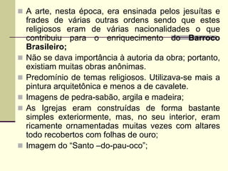  A arte, nesta época, era ensinada pelos jesuítas e
frades de várias outras ordens sendo que estes
religiosos eram de várias nacionalidades o que
contribuiu para o enriquecimento do Barroco
Brasileiro;
 Não se dava importância à autoria da obra; portanto,
existiam muitas obras anônimas.
 Predomínio de temas religiosos. Utilizava-se mais a
pintura arquitetônica e menos a de cavalete.
 Imagens de pedra-sabão, argila e madeira;
 As Igrejas eram construídas de forma bastante
simples exteriormente, mas, no seu interior, eram
ricamente ornamentadas muitas vezes com altares
todo recobertos com folhas de ouro;
 Imagem do “Santo –do-pau-oco”;
 