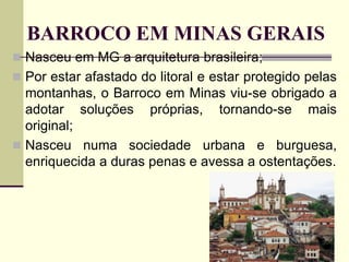 BARROCO EM MINAS GERAIS
 Nasceu em MG a arquitetura brasileira;
 Por estar afastado do litoral e estar protegido pelas
montanhas, o Barroco em Minas viu-se obrigado a
adotar soluções próprias, tornando-se mais
original;
 Nasceu numa sociedade urbana e burguesa,
enriquecida a duras penas e avessa a ostentações.
 