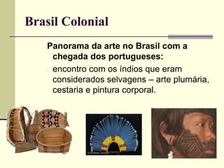 Brasil Colonial
Panorama da arte no Brasil com a
chegada dos portugueses:
- encontro com os índios que eram
considerados selvagens – arte plumária,
cestaria e pintura corporal.
 