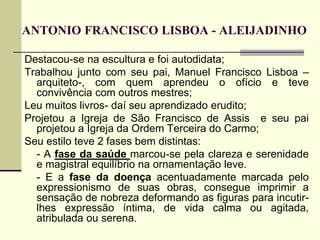 ANTONIO FRANCISCO LISBOA - ALEIJADINHO
Destacou-se na escultura e foi autodidata;
Trabalhou junto com seu pai, Manuel Francisco Lisboa –
arquiteto-, com quem aprendeu o ofício e teve
convivência com outros mestres;
Leu muitos livros- daí seu aprendizado erudito;
Projetou a Igreja de São Francisco de Assis e seu pai
projetou a Igreja da Ordem Terceira do Carmo;
Seu estilo teve 2 fases bem distintas:
- A fase da saúde marcou-se pela clareza e serenidade
e magistral equilíbrio na ornamentação leve.
- E a fase da doença acentuadamente marcada pelo
expressionismo de suas obras, consegue imprimir a
sensação de nobreza deformando as figuras para incutir-
lhes expressão íntima, de vida calma ou agitada,
atribulada ou serena.
 