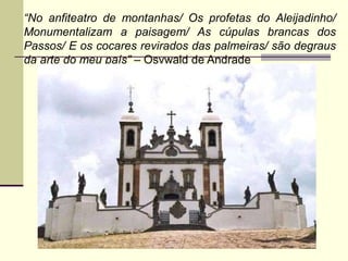 “No anfiteatro de montanhas/ Os profetas do Aleijadinho/
Monumentalizam a paisagem/ As cúpulas brancas dos
Passos/ E os cocares revirados das palmeiras/ são degraus
da arte do meu país” – Osvwald de Andrade
 