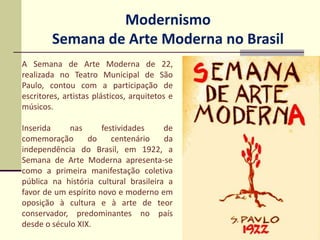Modernismo
Semana de Arte Moderna no Brasil
A Semana de Arte Moderna de 22,
realizada no Teatro Municipal de São
Paulo, contou com a participação de
escritores, artistas plásticos, arquitetos e
músicos.
Inserida nas festividades de
comemoração do centenário da
independência do Brasil, em 1922, a
Semana de Arte Moderna apresenta-se
como a primeira manifestação coletiva
pública na história cultural brasileira a
favor de um espírito novo e moderno em
oposição à cultura e à arte de teor
conservador, predominantes no país
desde o século XIX.
 
