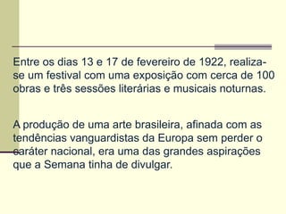 Entre os dias 13 e 17 de fevereiro de 1922, realiza-
se um festival com uma exposição com cerca de 100
obras e três sessões literárias e musicais noturnas.
A produção de uma arte brasileira, afinada com as
tendências vanguardistas da Europa sem perder o
caráter nacional, era uma das grandes aspirações
que a Semana tinha de divulgar.
 