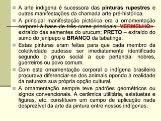  A arte indígena é sucessora das pinturas rupestres e
outras manifestações da chamada arte pré-histórica.
 A principal manifestação pictórica era a ornamentação
corporal à base de três cores principais: VERMELHO –
extraído das sementes do urucum; PRETO – extraído do
sumo do jenipapo e BRANCO da tabatinga.
 Estas pinturas eram feitas para que cada membro da
coletividade pudesse ser imediatamente identificado
segundo o grupo social a que pertencia: nobres,
guerreiros ou povo comum.
 Com esta ornamentação corporal o indígena brasileiro
procurava diferenciar-se dos animais opondo à realidade
da natureza sua própria opção cultural.
 A ornamentação sempre teve padrões geométricos ou
signos convencionais. A cerâmica utilitária, estatuetas e
figuras, etc. constituem um campo de aplicação nada
desprezível da arte da pintura entre nossos indígenas.
 