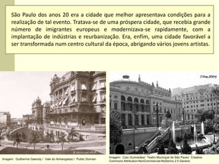 São Paulo dos anos 20 era a cidade que melhor apresentava condições para a
realização de tal evento. Tratava-se de uma próspera cidade, que recebia grande
número de imigrantes europeus e modernizava-se rapidamente, com a
implantação de indústrias e reurbanização. Era, enfim, uma cidade favorável a
ser transformada num centro cultural da época, abrigando vários jovens artistas.
Imagem: Guilherme Gaensly / Vale do Anhangabaú / Public Domain
Imagem: Caio Guimarães/ Teatro Municipal de São Paulo/ Creative
Commons Attribution-NonCommercial-NoDerivs 2.0 Generic
 