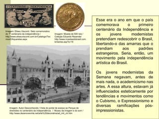 Esse era o ano em que o país
comemorava o primeiro
centenário da Independência e
os jovens modernistas
pretendiam redescobrir o Brasil,
libertando-o das amarras que o
prendiam aos padrões
estrangeiros. Seria, então, um
movimento pela independência
artística do Brasil.
Os jovens modernistas da
Semana negavam, antes de
mais nada, o academicismo nas
artes. A essa altura, estavam já
influenciados esteticamente por
tendências e movimentos como
o Cubismo, o Expressionismo e
diversas ramificações pós-
impressionistas.
Imagem: Eliseu Visconti / Selo comemorativo
do 1º centenario da independência /
http://www.eliseuvisconti.com.br/Catalogo/Tec
nica/2/Aquarelas.aspx
Imagem: Moeda de 500 reis /
Coleção Eduardo Rezende/
http://www.moedasdobrasil.com.
br/series.asp?s=19
Imagem: Autor Desconhecido / Vista do portal de acesso ao Parque de
diversões no centenário da independência. / Museu da imagem e do som /
http://www.dezenovevinte.net/arte%20decorativa/ad_mlr_ctr.htm
 