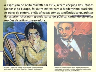 A exposição de Anita Malfatti em 1917, recém chegada dos Estados
Unidos e da Europa, foi outro marco para o Modernismo brasileiro.
As obras da pintora, então afinadas com as tendências vanguardistas
do exterior, chocaram grande parte do público, causando violentas
reações da crítica conservadora.
Imagem: A boba/ Anita Mafaltti/ Museu de arte contemporânea da
universidade de São Paulo / Copyright - Elizabeth Cecília Malfatti
Imagem: O homem amarelo / Anita Mafaltti / Ilustração do
colega Mario de Andrade / Instituto de Estudos Brasileiros da
USP/ Copyright - Elizabeth Cecília Malfatti.
 