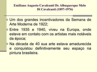 Emiliano Augusto Cavalcanti De Albuquerque Melo
Di Cavalcanti (1897-1976)
 Um dos grandes incentivadores da Semana de
Arte Moderna de 1922;
 Entre 1935 e 1940, viveu na Europa, onde
esteve em contato com os artistas mais notáveis
da época;
 Na década de 40 sua arte estava amadurecida
e conquistou definitivamente seu espaço na
pintura brasileira.
 