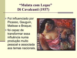 “Mulata com Leque”
Di Cavalcanti (1937)
 Foi influenciado por
Picasso, Gauguin,
Matisse e Braque;
 foi capaz de
transformar essa
influência numa
produção muito
pessoal e associada
aos temas nacionais.
 