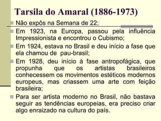 Tarsila do Amaral (1886-1973)
 Não expôs na Semana de 22;
 Em 1923, na Europa, passou pela influência
Impressionista e encontrou o Cubismo;
 Em 1924, estava no Brasil e deu início a fase que
ela chamou de pau-brasil;
 Em 1928, deu início à fase antropofágica, que
propunha que os artistas brasileiros
conhecessem os movimentos estéticos modernos
europeus, mas criassem uma arte com feição
brasileira;
 Para ser artista moderno no Brasil, não bastava
seguir as tendências europeias, era preciso criar
algo enraizado na cultura do país.
 