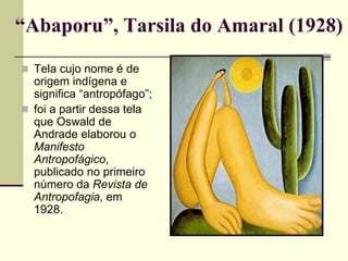 “Abaporu”, Tarsila do Amaral (1928)
 Tela cujo nome é de
origem indígena e
significa “antropófago”;
 foi a partir dessa tela
que Oswald de
Andrade elaborou o
Manifesto
Antropofágico,
publicado no primeiro
número da Revista de
Antropofagia, em
1928.
 