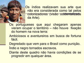 Os índios realizavam sua arte que
não era considerada como tal pelos
colonizadores (visão ocidentalizada
da Arte).
Os portugueses que aqui chegaram apenas
vieram ocupar o território – não houve fixação
do homem na nova terra:
Ambiciosos e aventureiros em busca de fortuna
fácil.
Degredado que vem para o Brasil como punição.
Índio e negro tornados escravos.
Diante deste quadro não havia condições de se
progredir em qualquer área.
 