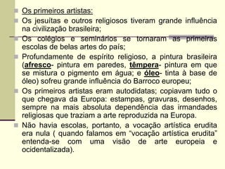  Os primeiros artistas:
 Os jesuítas e outros religiosos tiveram grande influência
na civilização brasileira;
 Os colégios e seminários se tornaram as primeiras
escolas de belas artes do país;
 Profundamente de espírito religioso, a pintura brasileira
(afresco- pintura em paredes, têmpera- pintura em que
se mistura o pigmento em água; e óleo- tinta à base de
óleo) sofreu grande influência do Barroco europeu;
 Os primeiros artistas eram autodidatas; copiavam tudo o
que chegava da Europa: estampas, gravuras, desenhos,
sempre na mais absoluta dependência das irmandades
religiosas que traziam a arte reproduzida na Europa.
 Não havia escolas, portanto, a vocação artística erudita
era nula ( quando falamos em “vocação artística erudita”
entenda-se com uma visão de arte europeia e
ocidentalizada).
 