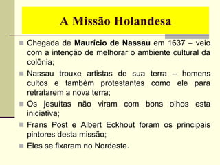 A Missão Holandesa
 Chegada de Maurício de Nassau em 1637 – veio
com a intenção de melhorar o ambiente cultural da
colônia;
 Nassau trouxe artistas de sua terra – homens
cultos e também protestantes como ele para
retratarem a nova terra;
 Os jesuítas não viram com bons olhos esta
iniciativa;
 Frans Post e Albert Eckhout foram os principais
pintores desta missão;
 Eles se fixaram no Nordeste.
 