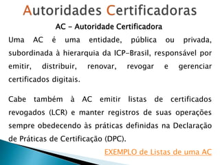AC - Autoridade Certificadora
Uma AC é uma entidade, pública ou privada,
subordinada à hierarquia da ICP-Brasil, responsável por
emitir, distribuir, renovar, revogar e gerenciar
certificados digitais.
Cabe também à AC emitir listas de certificados
revogados (LCR) e manter registros de suas operações
sempre obedecendo às práticas definidas na Declaração
de Práticas de Certificação (DPC).
EXEMPLO de Listas de uma AC
 