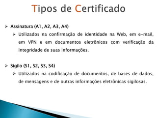  Assinatura (A1, A2, A3, A4)
 Utilizados na confirmação de identidade na Web, em e-mail,
em VPN e em documentos eletrônicos com verificação da
integridade de suas informações.
 Sigilo (S1, S2, S3, S4)
 Utilizados na codificação de documentos, de bases de dados,
de mensagens e de outras informações eletrônicas sigilosas.
 