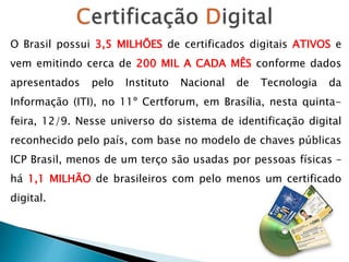 O Brasil possui 3,5 MILHÕES de certificados digitais ATIVOS e
vem emitindo cerca de 200 MIL A CADA MÊS conforme dados
apresentados pelo Instituto Nacional de Tecnologia da
Informação (ITI), no 11º Certforum, em Brasília, nesta quinta-
feira, 12/9. Nesse universo do sistema de identificação digital
reconhecido pelo país, com base no modelo de chaves públicas
ICP Brasil, menos de um terço são usadas por pessoas físicas –
há 1,1 MILHÃO de brasileiros com pelo menos um certificado
digital.
 