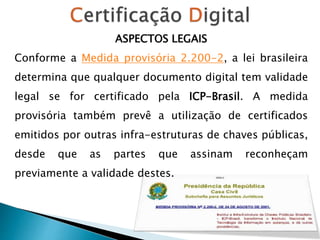 ASPECTOS LEGAIS
Conforme a Medida provisória 2.200-2, a lei brasileira
determina que qualquer documento digital tem validade
legal se for certificado pela ICP-Brasil. A medida
provisória também prevê a utilização de certificados
emitidos por outras infra-estruturas de chaves públicas,
desde que as partes que assinam reconheçam
previamente a validade destes.
 