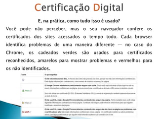 E, na prática, como tudo isso é usado?
Você pode não perceber, mas o seu navegador confere os
certificados dos sites acessados o tempo todo. Cada browser
identifica problemas de uma maneira diferente — no caso do
Chrome, os cadeados verdes são usados para certificados
reconhecidos, amarelos para mostrar problemas e vermelhos para
os não identificados.
 
