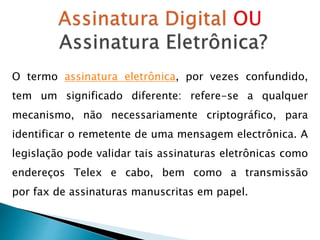 O termo assinatura eletrônica, por vezes confundido,
tem um significado diferente: refere-se a qualquer
mecanismo, não necessariamente criptográfico, para
identificar o remetente de uma mensagem electrônica. A
legislação pode validar tais assinaturas eletrônicas como
endereços Telex e cabo, bem como a transmissão
por fax de assinaturas manuscritas em papel.
 