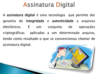 A assinatura digital é uma tecnologia que permite dar
garantia de integridade e autenticidade a arquivos
eletrônicos. É um conjunto de operações
criptográficas aplicadas a um determinado arquivo,
tendo como resultado o que se convencionou chamar de
assinatura digital.
 