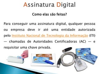 Como elas são feitas?
Para conseguir uma assinatura digital, qualquer pessoa
ou empresa deve ir até uma entidade autorizada
pelo Instituto Nacional de Tecnologia da Informação (ITI)
— chamadas de Autoridades Certificadoras (AC) — e
requisitar uma chave privada.
 