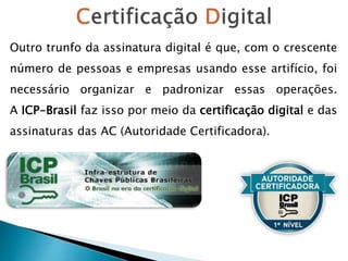 Outro trunfo da assinatura digital é que, com o crescente
número de pessoas e empresas usando esse artifício, foi
necessário organizar e padronizar essas operações.
A ICP-Brasil faz isso por meio da certificação digital e das
assinaturas das AC (Autoridade Certificadora).
 