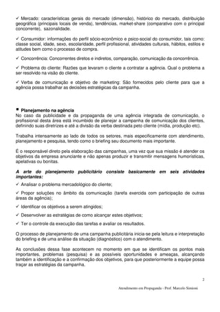 Atendimento em Propaganda - Prof. Marcelo Simioni
2
Mercado: características gerais do mercado (dimensão), histórico do mercado, distribuição
geográfica (principais locais de venda), tendências, market-share (comparativo com o principal
concorrente), sazonalidade.
Consumidor: informações do perfil sócio-econômico e psico-social do consumidor, tais como:
classe social, idade, sexo, escolaridade, perfil profissional, atividades culturais, hábitos, estilos e
atitudes bem como o processo de compra.
Concorrência: Concorrentes diretos e indiretos, comparação, comunicação da concorrência.
Problema do cliente: Razões que levaram o cliente a contratar a agência. Qual o problema a
ser resolvido na visão do cliente.
Verba de comunicação e objetivo de marketing: São fornecidos pelo cliente para que a
agência possa trabalhar as decisões estratégicas da campanha.
Planejamento na agência
No caso da publicidade e da propaganda de uma agência integrada de comunicação, o
profissional desta área está incumbido de planejar a campanha de comunicação dos clientes,
definindo suas diretrizes e até a divisão da verba destinada peto cliente (mídia, produção etc).
Trabalha intensamente ao lado de todos os setores, mais especificamente com atendimento,
planejamento e pesquisa, tendo como o briefing seu documento mais importante.
É o responsável direto pela elaboração das campanhas, uma vez que sua missão é atender os
objetivos da empresa anunciante e não apenas produzir e transmitir mensagens humorísticas,
apelativas ou bonitas.
A arte do planejamento publicitário consiste basicamente em seis atividades
importantes:
Analisar o problema mercadológico do cliente;
Propor soluções no âmbito da comunicação (tarefa exercida com participação de outras
áreas da agência);
Identificar os objetivos a serem atingidos;
Desenvolver as estratégias de como alcançar estes objetivos;
Ter o controle da execução das tarefas e avaliar os resultados.
O processo de planejamento de uma campanha publicitária inicia-se pela leitura e interpretação
do briefing e de uma análise da situação (diagnóstico) com o atendimento.
As conclusões dessa fase acontecem no momento em que se identificam os pontos mais
importantes, problemas (pesquisa) e as possíveis oportunidades e ameaças, alcançando
também a identificação e a confirmação dos objetivos, para que posteriormente a equipe possa
traçar as estratégias da campanha.
 