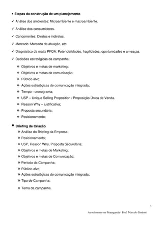 Atendimento em Propaganda - Prof. Marcelo Simioni
3
• Etapas da construção de um planejamento
Análise dos ambientes: Microambiente e macroambiente.
Análise dos consumidores.
Concorrentes: Diretos e indiretos.
Mercado: Mercado de atuação, etc.
Diagnóstico da matiz PFOA: Potencialidades, fragilidades, oportunidades e ameaças.
Decisões estratégicas da campanha:
Objetivos e metas de marketing;
Objetivos e metas de comunicação;
Público-alvo;
Ações estratégicas de comunicação integrada;
Tempo - cronograma;
USP – Unique Selling Proposition / Proposição Única de Venda.
Reason Why – justificativa;
Proposta secundária;
Posicionamento;
Briefing de Criação
Análise do Briefing da Empresa;
Posicionamento;
USP, Reason Why, Proposta Secundária;
Objetivos e metas de Marketing;
Objetivos e metas de Comunicação;
Período da Campanha;
Público-alvo;
Ações estratégicas de comunicação integrada;
Tipo de Campanha;
Tema da campanha.
 
