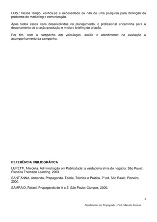 Atendimento em Propaganda - Prof. Marcelo Simioni
4
OBS.: Nesse tempo, verifica-se a necessidade ou não de uma pesquisa para definição do
problema de marketing e comunicação.
Após todos esses itens desenvolvidos no planejamento, o profissional encaminha para o
departamento de criação/produção e mídia o briefing de criação.
Por fim, com a campanha em veiculação, auxilia o atendimento na avaliação e
acompanhamento da campanha.
REFERÊNCIA BIBLIOGRÀFICA
LUPETTI, Marcélia. Administração em Publicidade: a verdadeira alma do negócio. São Paulo:
Pioneira Thomson Learning, 2003.
SANT’ANNA, Armando. Propaganda. Teoria, Técnica e Prática. 7ª ed. São Paulo: Pioneira,
2000.
SAMPAIO, Rafael. Propaganda de A a Z. São Paulo: Campus, 2000.
 