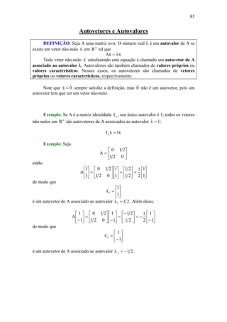 83
Autovetores e Autovalores
DEFINIÇÃO: Seja A uma matriz n×n. O número real λ é um autovalor de A se
existe um vetor não-nulo x
v
em n
R tal que
xxA
vv
λ=
Todo vetor não-nulo x
v
satisfazendo esta equação é chamado um autovetor de A
associado ao autovalor λ. Autovalores são também chamados de valores próprios ou
valores característicos. Nesses casos, os autovetores são chamados de vetores
próprios ou vetores característicos, respectivamente.
Note que 0x
vv
= sempre satisfaz a definição, mas 0
v
não é um autovetor, pois um
autovetor tem que ser um vetor não-nulo.
Exemplo: Se A é a matriz identidade nI , seu único autovalor é 1; todos os vetores
não-nulos em n
R são autovetores de A associados ao autovalor 1=λ :
x1xIn
vv
=
Exemplo: Seja
⎥
⎦
⎤
⎢
⎣
⎡
=
021
210
A
então
⎥
⎦
⎤
⎢
⎣
⎡
=⎥
⎦
⎤
⎢
⎣
⎡
=⎥
⎦
⎤
⎢
⎣
⎡
⎥
⎦
⎤
⎢
⎣
⎡
=⎥
⎦
⎤
⎢
⎣
⎡
1
1
2
1
21
21
1
1
021
210
1
1
A
de modo que
⎥
⎦
⎤
⎢
⎣
⎡
=
1
1
x1
v
é um autovetor de A associado ao autovalor 211 =λ . Além disso,
⎥
⎦
⎤
⎢
⎣
⎡
−
−=⎥
⎦
⎤
⎢
⎣
⎡−
=⎥
⎦
⎤
⎢
⎣
⎡
−⎥
⎦
⎤
⎢
⎣
⎡
=⎥
⎦
⎤
⎢
⎣
⎡
− 1
1
2
1
21
21
1
1
021
210
1
1
A
de modo que
⎥
⎦
⎤
⎢
⎣
⎡
−
=
1
1
x2
v
é um autovetor de A associado ao autovalor 212 −=λ .
 
