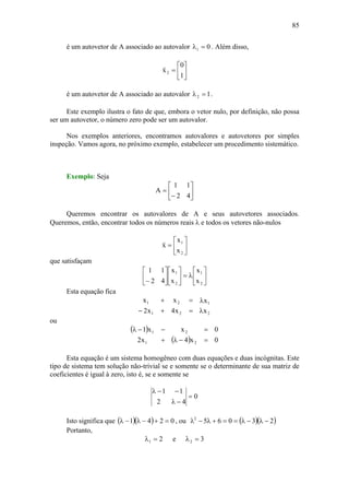 85
é um autovetor de A associado ao autovalor 01 =λ . Além disso,
⎥
⎦
⎤
⎢
⎣
⎡
=
1
0
x2
v
é um autovetor de A associado ao autovalor 12 =λ .
Este exemplo ilustra o fato de que, embora o vetor nulo, por definição, não possa
ser um autovetor, o número zero pode ser um autovalor.
Nos exemplos anteriores, encontramos autovalores e autovetores por simples
inspeção. Vamos agora, no próximo exemplo, estabelecer um procedimento sistemático.
Exemplo: Seja
⎥
⎦
⎤
⎢
⎣
⎡
−
=
42
11
A
Queremos encontrar os autovalores de A e seus autovetores associados.
Queremos, então, encontrar todos os números reais λ e todos os vetores não-nulos
⎥
⎦
⎤
⎢
⎣
⎡
=
2
1
x
x
x
v
que satisfaçam
⎥
⎦
⎤
⎢
⎣
⎡
λ=⎥
⎦
⎤
⎢
⎣
⎡
⎥
⎦
⎤
⎢
⎣
⎡
− 2
1
2
1
x
x
x
x
42
11
Esta equação fica
221
121
xx4x2
xxx
λ=+−
λ=+
ou
( )
( ) 0x4x2
0xx1
21
21
=−λ+
=−−λ
Esta equação é um sistema homogêneo com duas equações e duas incógnitas. Este
tipo de sistema tem solução não-trivial se e somente se o determinante de sua matriz de
coeficientes é igual à zero, isto é, se e somente se
0
42
11
=
−λ
−−λ
Isto significa que ( )( ) 0241 =+−λ−λ , ou ( )( )230652
−λ−λ==+λ−λ
Portanto,
21 =λ e 32 =λ
 