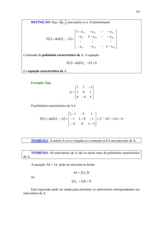87
DEFINIÇÃO: Seja [ ]ijaA uma matriz n×n. O determinante
( ) ( )
⎥
⎥
⎥
⎥
⎦
⎤
⎢
⎢
⎢
⎢
⎣
⎡
−λ−−
−−λ−
−−−λ
=−λ=λ
nn2n1n
n22221
n11211
n
aaa
aaa
aaa
AIdetf
L
MMM
L
L
é chamado de polinômio característico de A. A equação
( ) ( ) 0AIdetf n =−λ=λ
é a equação característica de A.
Exemplo: Seja
⎥
⎥
⎥
⎦
⎤
⎢
⎢
⎢
⎣
⎡
−
−
=
544
101
121
A
O polinômio característico de A é
( ) ( ) 6116
544
101
121
AIdetf 23
3 −λ+λ−λ=
⎥
⎥
⎥
⎦
⎤
⎢
⎢
⎢
⎣
⎡
−λ−
−−λ−
−−λ
=−λ=λ
TEOREMA: A matriz A n×n é singular se e somente se 0 é um autovalor de A.
TEOREMA: Os autovalores de A são as raízes reais do polinômio característico
de A.
A equação xxA
vv
λ= pode ser reescrita na forma
( )xIxA n
vv
λ=
ou
( ) 0xAIn
vv
=−λ
Esta expressão pode ser usada para encontrar os autovetores correspondentes aos
autovalores de A.
 