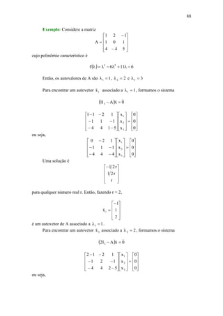 88
Exemplo: Considere a matriz
⎥
⎥
⎥
⎦
⎤
⎢
⎢
⎢
⎣
⎡
−
−
=
544
101
121
A
cujo polinômio característico é
( ) 6116f 23
−λ+λ−λ=λ
Então, os autovalores de A são 11 =λ , 22 =λ e 33 =λ
Para encontrar um autovetor 1x
v
associado a 11 =λ , formamos o sistema
( ) 0xAI1 3
vv
=−
⎥
⎥
⎥
⎦
⎤
⎢
⎢
⎢
⎣
⎡
=
⎥
⎥
⎥
⎦
⎤
⎢
⎢
⎢
⎣
⎡
⎥
⎥
⎥
⎦
⎤
⎢
⎢
⎢
⎣
⎡
−−
−−
−−
0
0
0
x
x
x
5144
111
1211
3
2
1
ou seja,
⎥
⎥
⎥
⎦
⎤
⎢
⎢
⎢
⎣
⎡
=
⎥
⎥
⎥
⎦
⎤
⎢
⎢
⎢
⎣
⎡
⎥
⎥
⎥
⎦
⎤
⎢
⎢
⎢
⎣
⎡
−−
−−
−
0
0
0
x
x
x
444
111
120
3
2
1
Uma solução é
⎥
⎥
⎥
⎦
⎤
⎢
⎢
⎢
⎣
⎡−
r
r21
r21
para qualquer número real r. Então, fazendo r = 2,
⎥
⎥
⎥
⎦
⎤
⎢
⎢
⎢
⎣
⎡−
=
2
1
1
x1
v
é um autovetor de A associado a 11 =λ .
Para encontrar um autovetor 2x
v
associado a 22 =λ , formamos o sistema
( ) 0xAI2 3
vv
=−
⎥
⎥
⎥
⎦
⎤
⎢
⎢
⎢
⎣
⎡
=
⎥
⎥
⎥
⎦
⎤
⎢
⎢
⎢
⎣
⎡
⎥
⎥
⎥
⎦
⎤
⎢
⎢
⎢
⎣
⎡
−−
−−
−−
0
0
0
x
x
x
5244
121
1212
3
2
1
ou seja,
 