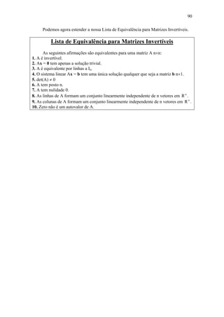 90
Podemos agora estender a nossa Lista de Equivalência para Matrizes Invertíveis.
Lista de Equivalência para Matrizes Invertíveis
As seguintes afirmações são equivalentes para uma matriz A n×n:
1. A é invertível.
2. Ax = 0 tem apenas a solução trivial.
3. A é equivalente por linhas a In.
4. O sistema linear Ax = b tem uma única solução qualquer que seja a matriz b n×1.
5. det(A) ≠ 0
6. A tem posto n.
7. A tem nulidade 0.
8. As linhas de A formam um conjunto linearmente independente de n vetores em n
R .
9. As colunas de A formam um conjunto linearmente independente de n vetores em n
R .
10. Zero não é um autovalor de A.
 