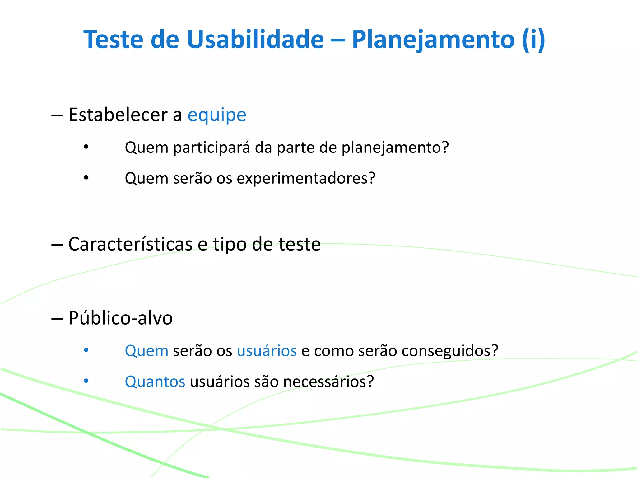 Teste de Usabilidade – Planejamento (i)
– Estabelecer a equipe
• Quem participará da parte de planejamento?
• Quem serão os experimentadores?
– Características e tipo de teste
– Público-alvo
• Quem serão os usuários e como serão conseguidos?
• Quantos usuários são necessários?
 
